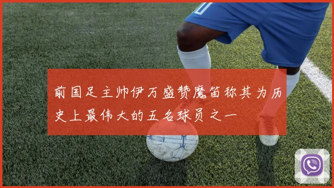 前国足主帅伊万盛赞魔笛称其为历史上最伟大的五名球员之一
