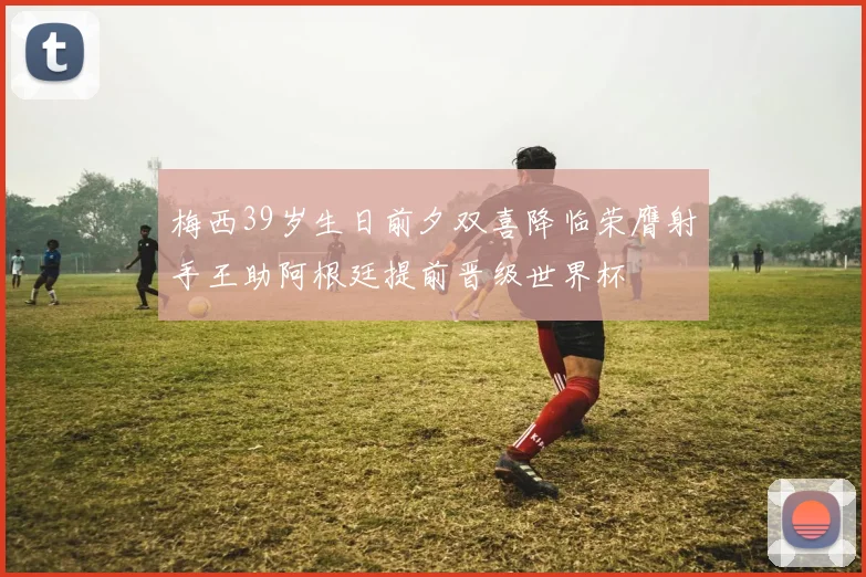 梅西39岁生日前夕双喜降临荣膺射手王助阿根廷提前晋级世界杯