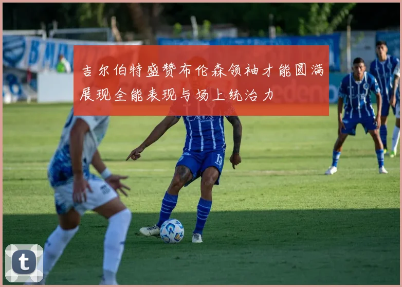 吉尔伯特盛赞布伦森领袖才能圆满展现全能表现与场上统治力