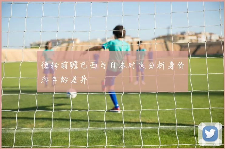 德转前瞻巴西与日本对决分析身价和年龄差异