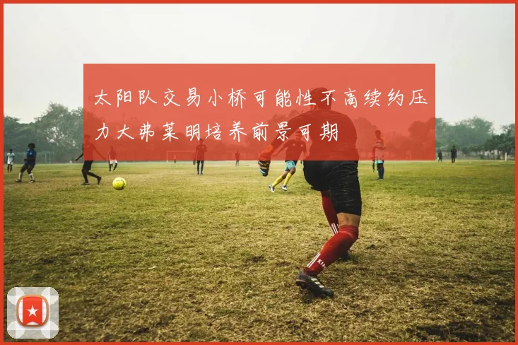 太阳队交易小桥可能性不高续约压力大弗莱明培养前景可期