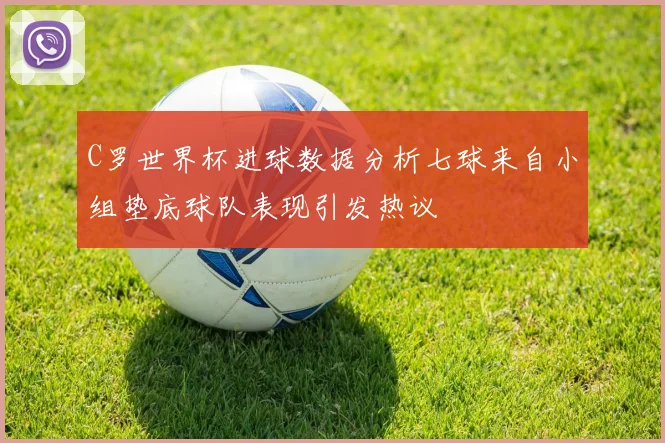 C罗世界杯进球数据分析七球来自小组垫底球队表现引发热议
