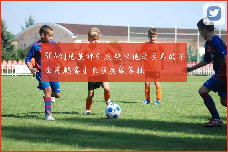 SGA倒地集锦引发热议他是否真的不会用腿像小长颈鹿般笨拙