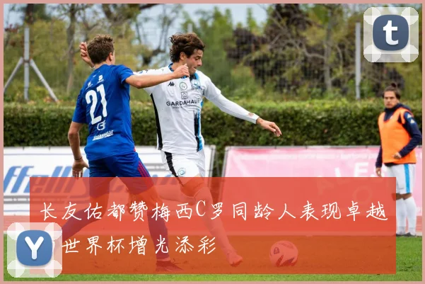 长友佑都赞梅西C罗同龄人表现卓越为世界杯增光添彩