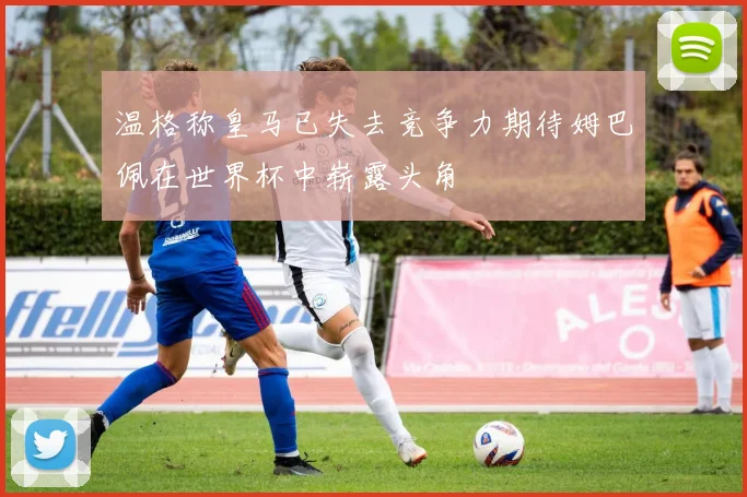 温格称皇马已失去竞争力期待姆巴佩在世界杯中崭露头角