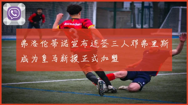 弗洛伦蒂诺宣布连签三人邓弗里斯成为皇马新援正式加盟