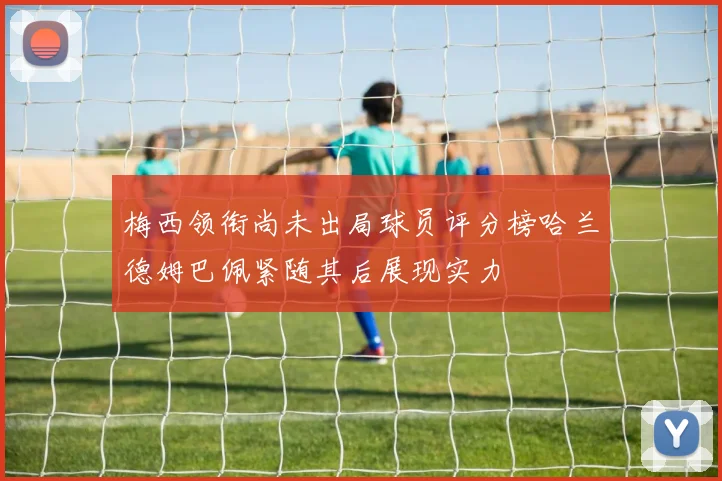 梅西领衔尚未出局球员评分榜哈兰德姆巴佩紧随其后展现实力