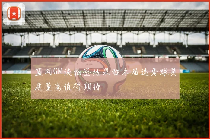 篮网GM谈抽签结果称本届选秀球员质量高值得期待