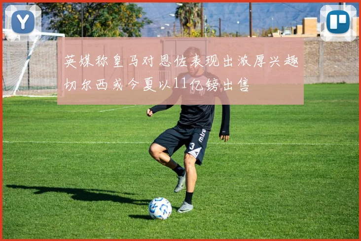 英媒称皇马对恩佐表现出浓厚兴趣切尔西或今夏以11亿镑出售