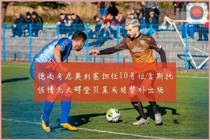 德尚考虑奥利塞担任10号位古斯托伤情无大碍登贝莱或将替补出场