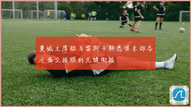 曼城主席称马雷斯卡熟悉俱乐部各方面交接顺利无缝衔接