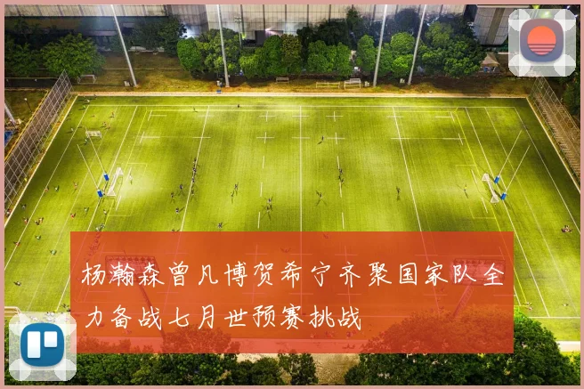 杨瀚森曾凡博贺希宁齐聚国家队全力备战七月世预赛挑战